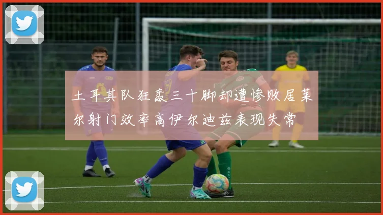土耳其队狂轰三十脚却遭惨败居莱尔射门效率高伊尔迪兹表现失常