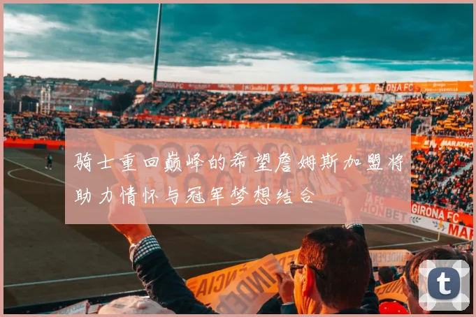 骑士重回巅峰的希望詹姆斯加盟将助力情怀与冠军梦想结合