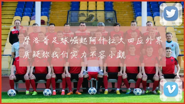 摩洛哥足球崛起阿什拉夫回应外界质疑称我们实力不容小觑