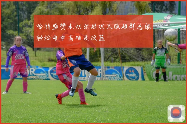 哈特盛赞米切尔进攻天赋超群总能轻松命中高难度投篮