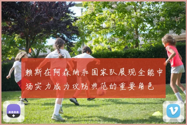赖斯在阿森纳和国家队展现全能中场实力成为攻防典范的重要角色