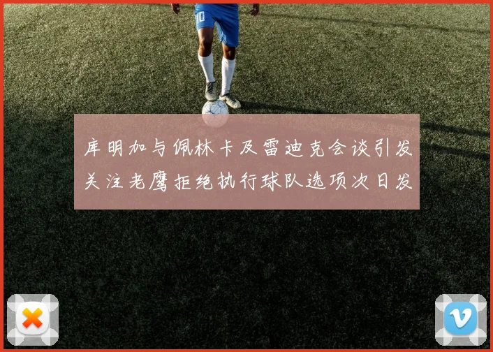 库明加与佩林卡及雷迪克会谈引发关注老鹰拒绝执行球队选项次日发生