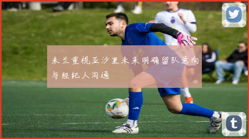 米兰重视亚沙里未来明确留队意向与经纪人沟通