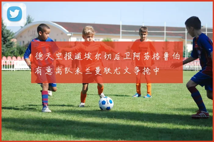 德天空报道埃尔切后卫阿芬格鲁伯有意离队米兰曼联尤文争抢中
