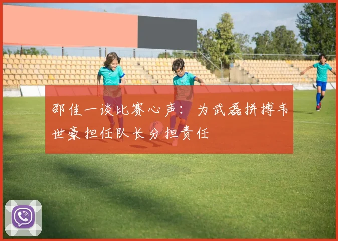 邵佳一谈比赛心声：为武磊拼搏韦世豪担任队长分担责任