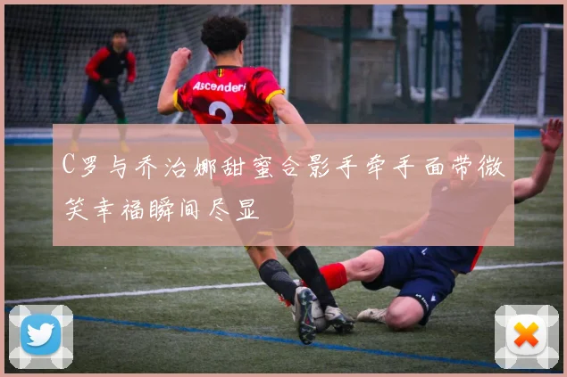 C罗与乔治娜甜蜜合影手牵手面带微笑幸福瞬间尽显