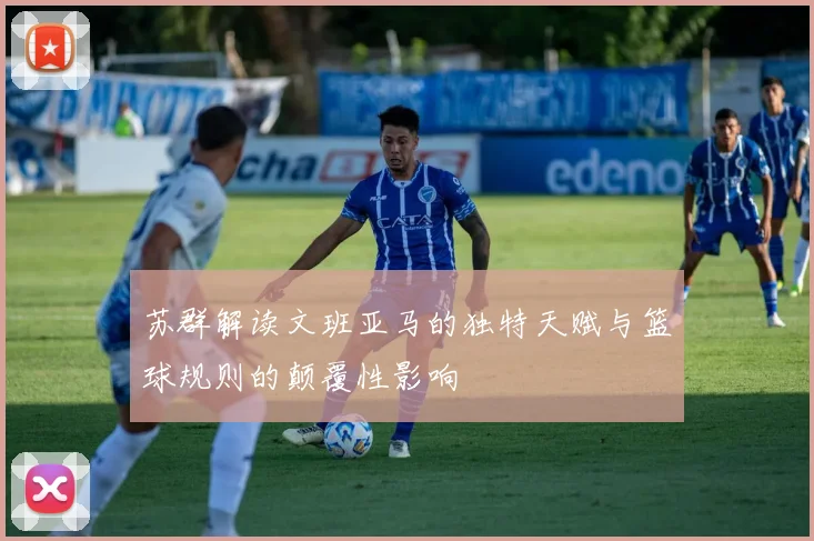 苏群解读文班亚马的独特天赋与篮球规则的颠覆性影响