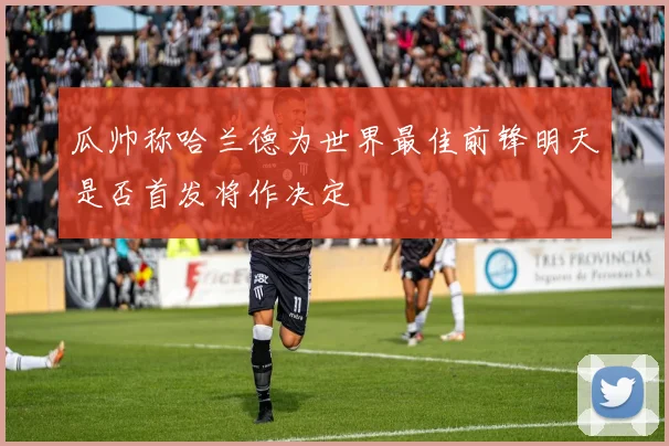 瓜帅称哈兰德为世界最佳前锋明天是否首发将作决定