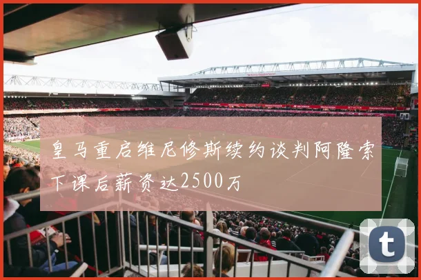 皇马重启维尼修斯续约谈判阿隆索下课后薪资达2500万