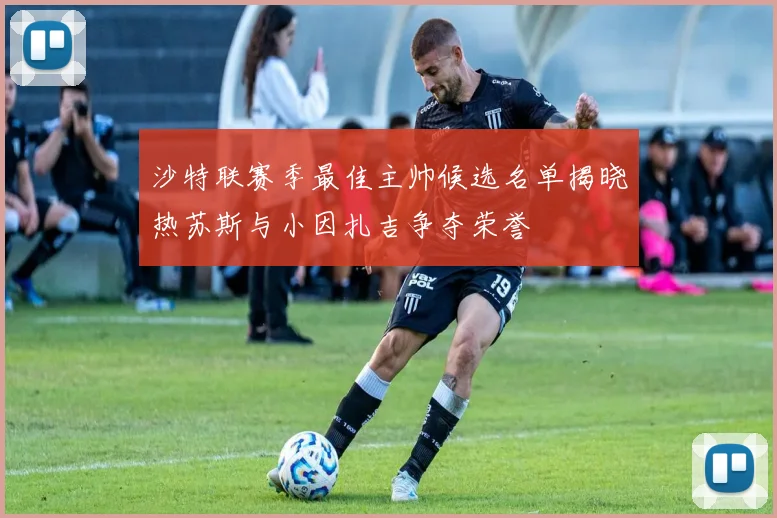 沙特联赛季最佳主帅候选名单揭晓热苏斯与小因扎吉争夺荣誉