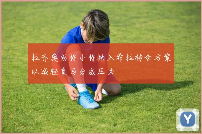 拉齐奥或将小将纳入希拉转会方案以减轻皇马分成压力