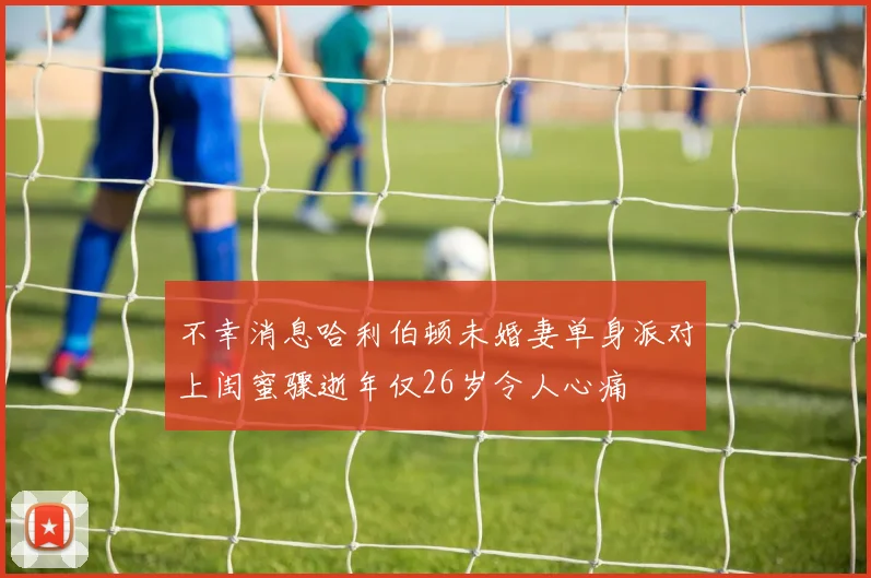 不幸消息哈利伯顿未婚妻单身派对上闺蜜骤逝年仅26岁令人心痛