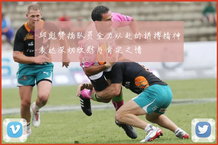 邱彪赞扬队员全力以赴的拼搏精神表达深切欣慰与肯定之情