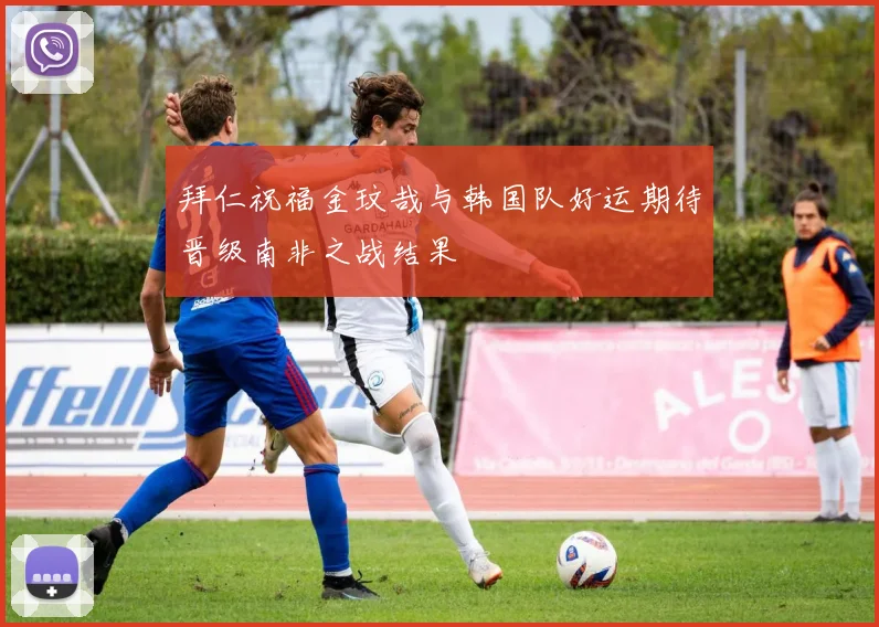 拜仁祝福金玟哉与韩国队好运期待晋级南非之战结果