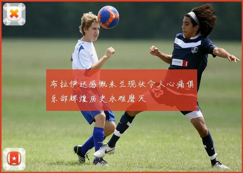布拉伊达感慨米兰现状令人心痛俱乐部辉煌历史永难磨灭
