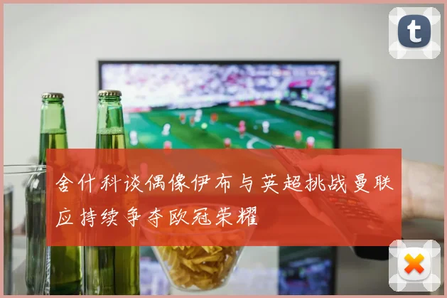 舍什科谈偶像伊布与英超挑战曼联应持续争夺欧冠荣耀