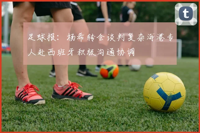 足球报：杨希转会谈判复杂海港专人赴西班牙积极沟通协调