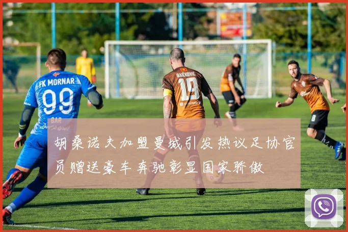 胡桑诺夫加盟曼城引发热议足协官员赠送豪车奔驰彰显国家骄傲