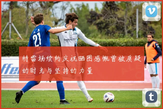 特雷杨续约庆祝晒图感慨曾被质疑的时光与坚持的力量