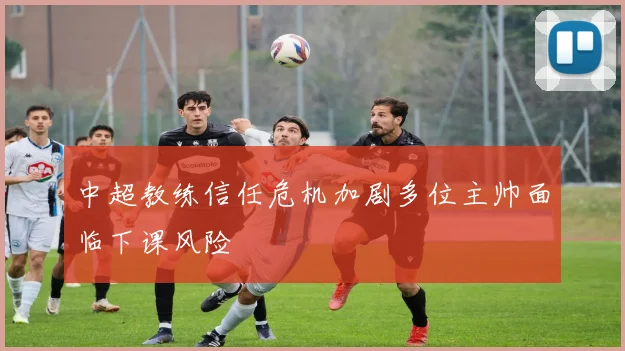 中超教练信任危机加剧多位主帅面临下课风险